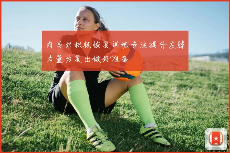 内马尔积极恢复训练专注提升左膝力量为复出做好准备