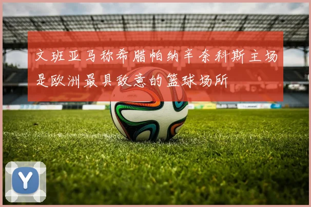 文班亚马称希腊帕纳辛奈科斯主场是欧洲最具敌意的篮球场所