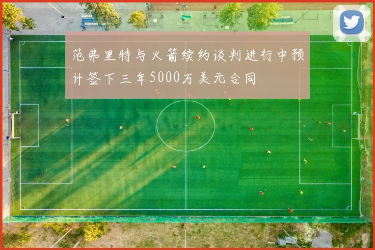 范弗里特与火箭续约谈判进行中预计签下三年5000万美元合同