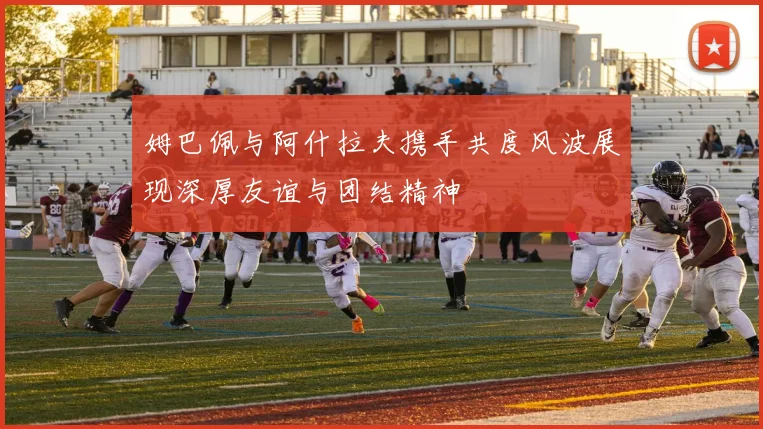 姆巴佩与阿什拉夫携手共度风波展现深厚友谊与团结精神
