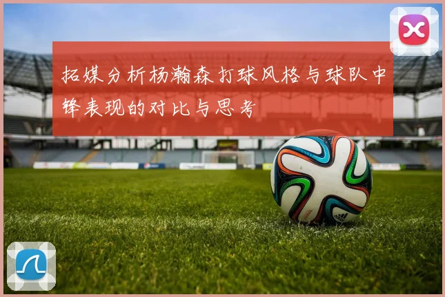 拓媒分析杨瀚森打球风格与球队中锋表现的对比与思考