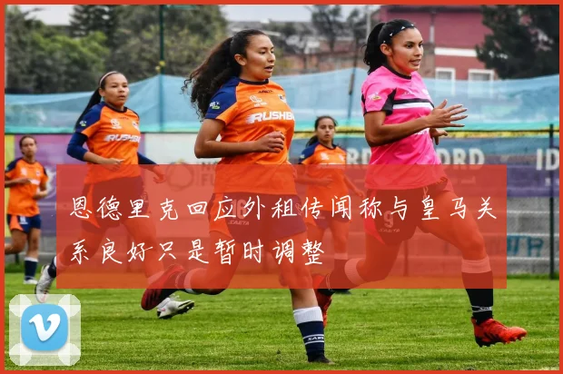 恩德里克回应外租传闻称与皇马关系良好只是暂时调整
