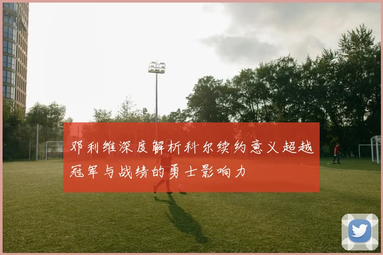 邓利维深度解析科尔续约意义超越冠军与战绩的勇士影响力