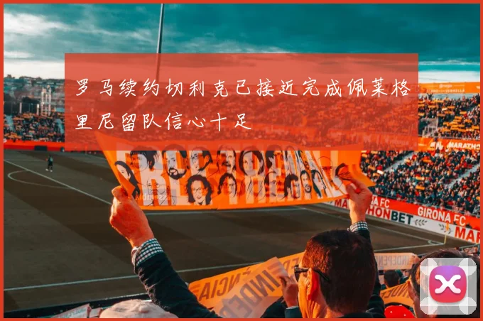 罗马续约切利克已接近完成佩莱格里尼留队信心十足
