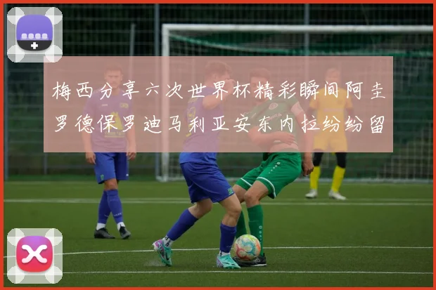 梅西分享六次世界杯精彩瞬间阿圭罗德保罗迪马利亚安东内拉纷纷留言互动