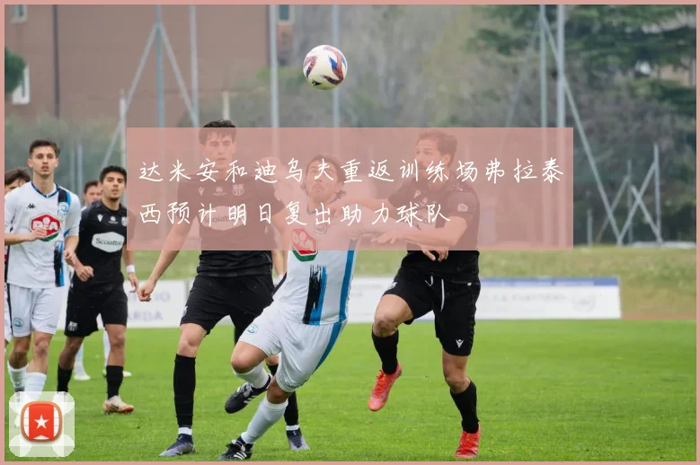 达米安和迪乌夫重返训练场弗拉泰西预计明日复出助力球队
