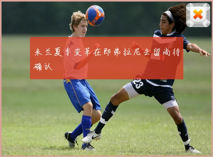 米兰夏季变革在即弗拉尼去留尚待确认