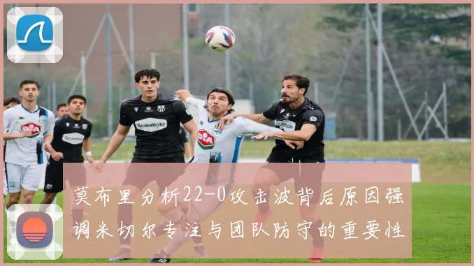 莫布里分析22-0攻击波背后原因强调米切尔专注与团队防守的重要性
