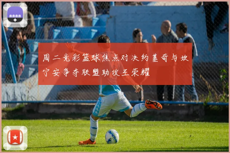 周二竞彩篮球焦点对决约基奇与坎宁安争夺联盟助攻王荣耀