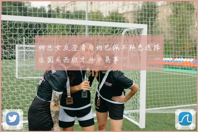 姆总女友澄清与姆巴佩不熟悉选择法国或西班牙并非易事