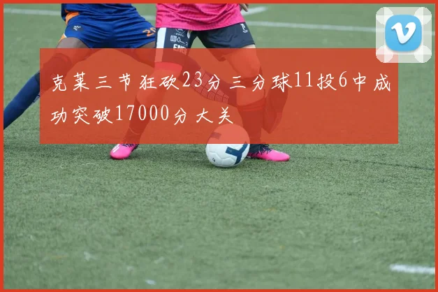 克莱三节狂砍23分三分球11投6中成功突破17000分大关