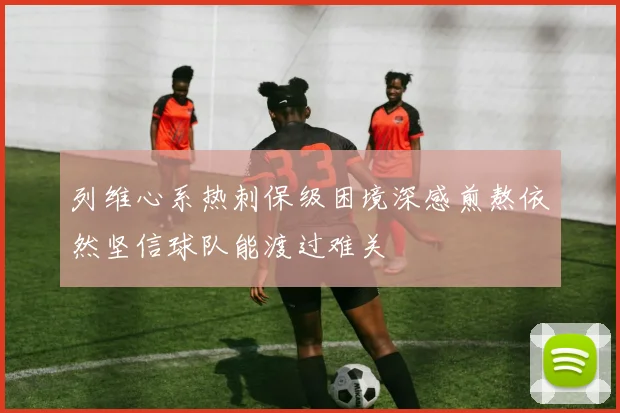列维心系热刺保级困境深感煎熬依然坚信球队能渡过难关