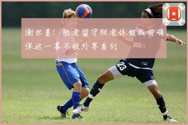 谢尔基：胜者留守败者休假我将确保这一幕不被外界看到