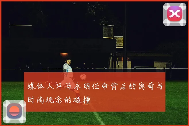 媒体人评马永明任命背后的离奇与时尚观念的碰撞