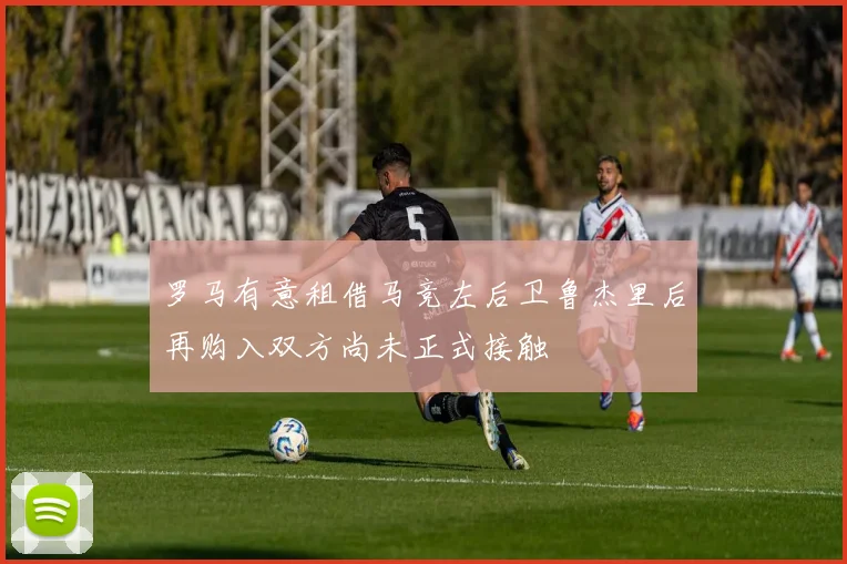 罗马有意租借马竞左后卫鲁杰里后再购入双方尚未正式接触