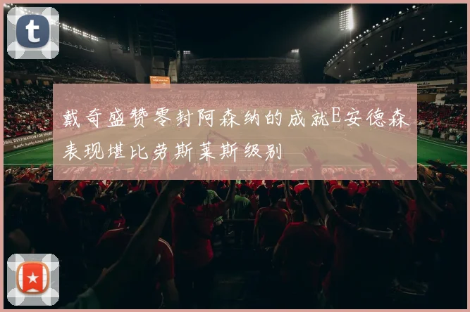 戴奇盛赞零封阿森纳的成就E安德森表现堪比劳斯莱斯级别