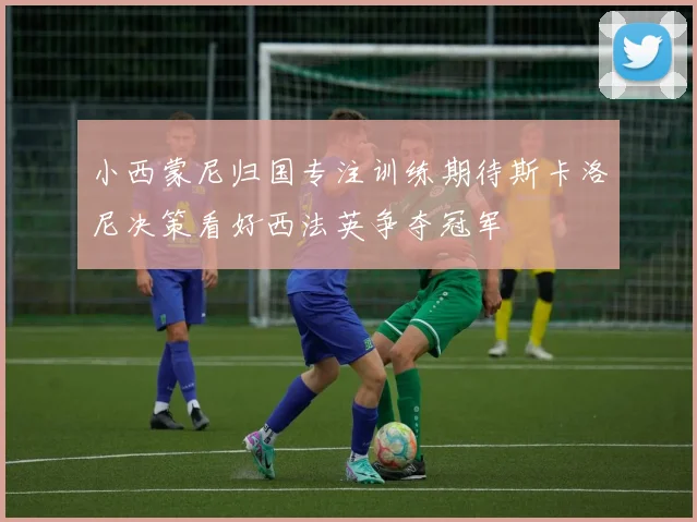 小西蒙尼归国专注训练期待斯卡洛尼决策看好西法英争夺冠军