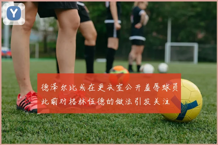 德泽尔比或在更衣室公开羞辱球员此前对格林伍德的做法引发关注