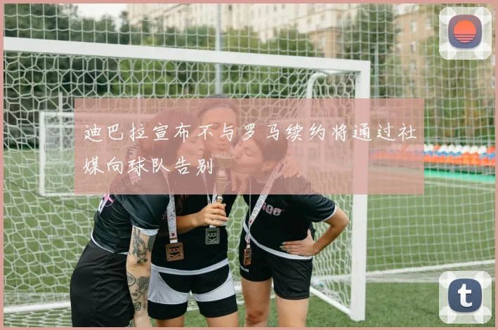 迪巴拉宣布不与罗马续约将通过社媒向球队告别