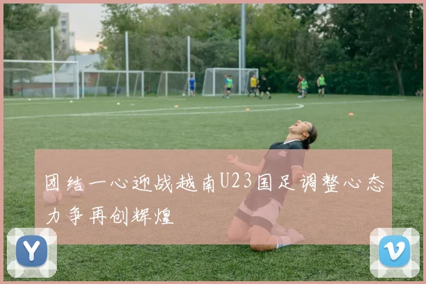 团结一心迎战越南U23国足调整心态力争再创辉煌