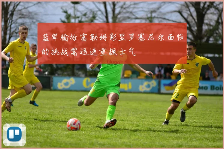 蓝军输给富勒姆彰显罗塞尼尔面临的挑战需迅速重振士气