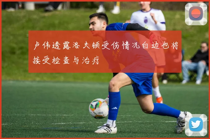 卢伟透露洛夫顿受伤情况白边也将接受检查与治疗