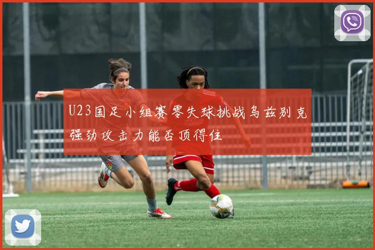 U23国足小组赛零失球挑战乌兹别克强劲攻击力能否顶得住